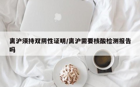 离沪须持双阴性证明/离沪需要核酸检测报告吗